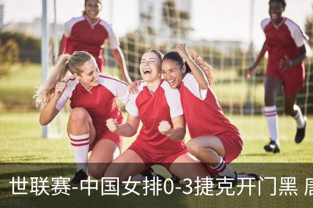 世联赛-中国女排0-3捷克开门黑 唐欣空砍18分吴梦洁伤停